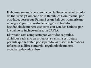Hubo una segunda ceremonia con la Secretaria del Estado
de Industria y Comercio de la República Dominicana; por
otro lado, pese a que Panamá es un País centroamericano,
no negoció junto al resto de la región el tratado,
haciéndolo de manera exclusiva con Estados Unidos, por
lo cuál no se incluye en la zona CAFTA.
El tratado está compuesto por veintidós capítulos,
divididos cada uno en artículos; su misma estructura
permite que se traten por separado las distintas temáticas
referentes al libre comercio, regulando de manera
especializada cada rubro.
 