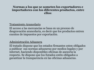 Normas a los que se someten los exportadores e
importadores con los diferentes productos, entre
ellos:
Tratamiento ArancelarioTratamiento Arancelario
El acceso a las mercancías se basa en un proceso de
desgravación arancelaria, es decir que los productos entren
exentos de impuestos por exportación.
Administración AduaneraAdministración Aduanera
El tratado dispone que los estados firmantes esten obligados
a publicar sus normas aduaneras por medios legales y por
internet, haciendo disponibles oficinas de asesoría la
respecto. Se dispone que los Estados estén obligados a
garantizar la transparencia en las oficinas aduaneras.
 