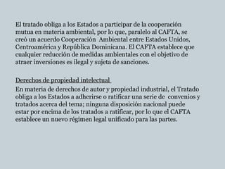 El tratado obliga a los Estados a participar de la cooperación
mutua en materia ambiental, por lo que, paralelo al CAFTA, se
creó un acuerdo Cooperación Ambiental entre Estados Unidos,
Centroamérica y República Dominicana. El CAFTA establece que
cualquier reducción de medidas ambientales con el objetivo de
atraer inversiones es ilegal y sujeta de sanciones.
Derechos de propiedad intelectualDerechos de propiedad intelectual
En materia de derechos de autor y propiedad industrial, el Tratado
obliga a los Estados a adherirse o ratificar una serie de convenios y
tratados acerca del tema; ninguna disposición nacional puede
estar por encima de los tratados a ratificar, por lo que el CAFTA
establece un nuevo régimen legal unificado para las partes.
 