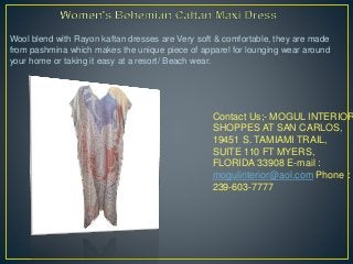 Contact Us;- MOGUL INTERIOR
SHOPPES AT SAN CARLOS,
19451 S. TAMIAMI TRAIL,
SUITE 110 FT MYERS,
FLORIDA 33908 E-mail :
mogulinterior@aol.com Phone :
239-603-7777
Wool blend with Rayon kaftan dresses are Very soft & comfortable, they are made
from pashmina which makes the unique piece of apparel for lounging wear around
your home or taking it easy at a resort/ Beach wear.
 