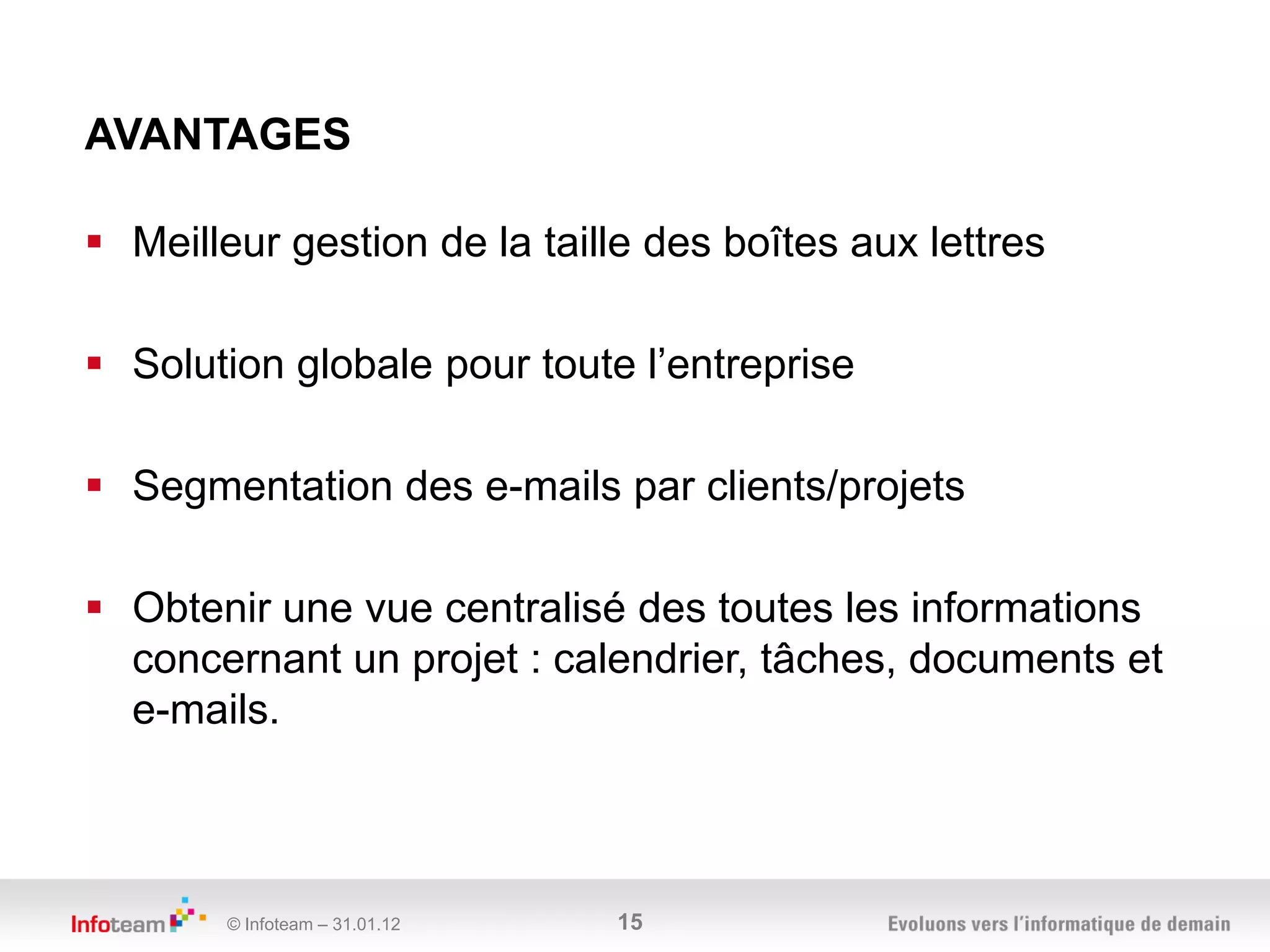 AVANTAGES

 Meilleur gestion de la taille des boîtes aux lettres

 Solution globale pour toute l’entreprise

 Segmentation des e-mails par clients/projets

 Obtenir une vue centralisé des toutes les informations
  concernant un projet : calendrier, tâches, documents et
  e-mails.



        © Infoteam – 31.01.12   15
 