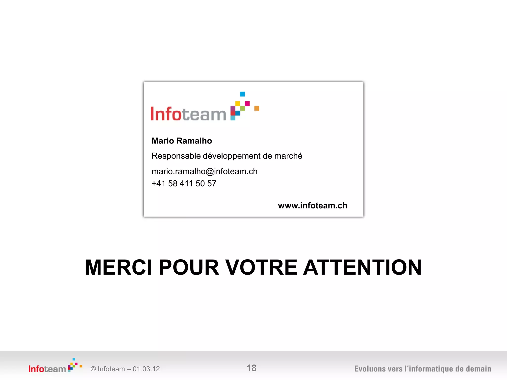 Mario Ramalho
                  Responsable développement de marché
                  mario.ramalho@infoteam.ch
                  +41 58 411 50 57

                                               www.infoteam.ch




MERCI POUR VOTRE ATTENTION



© Infoteam – 01.03.12                   18
 