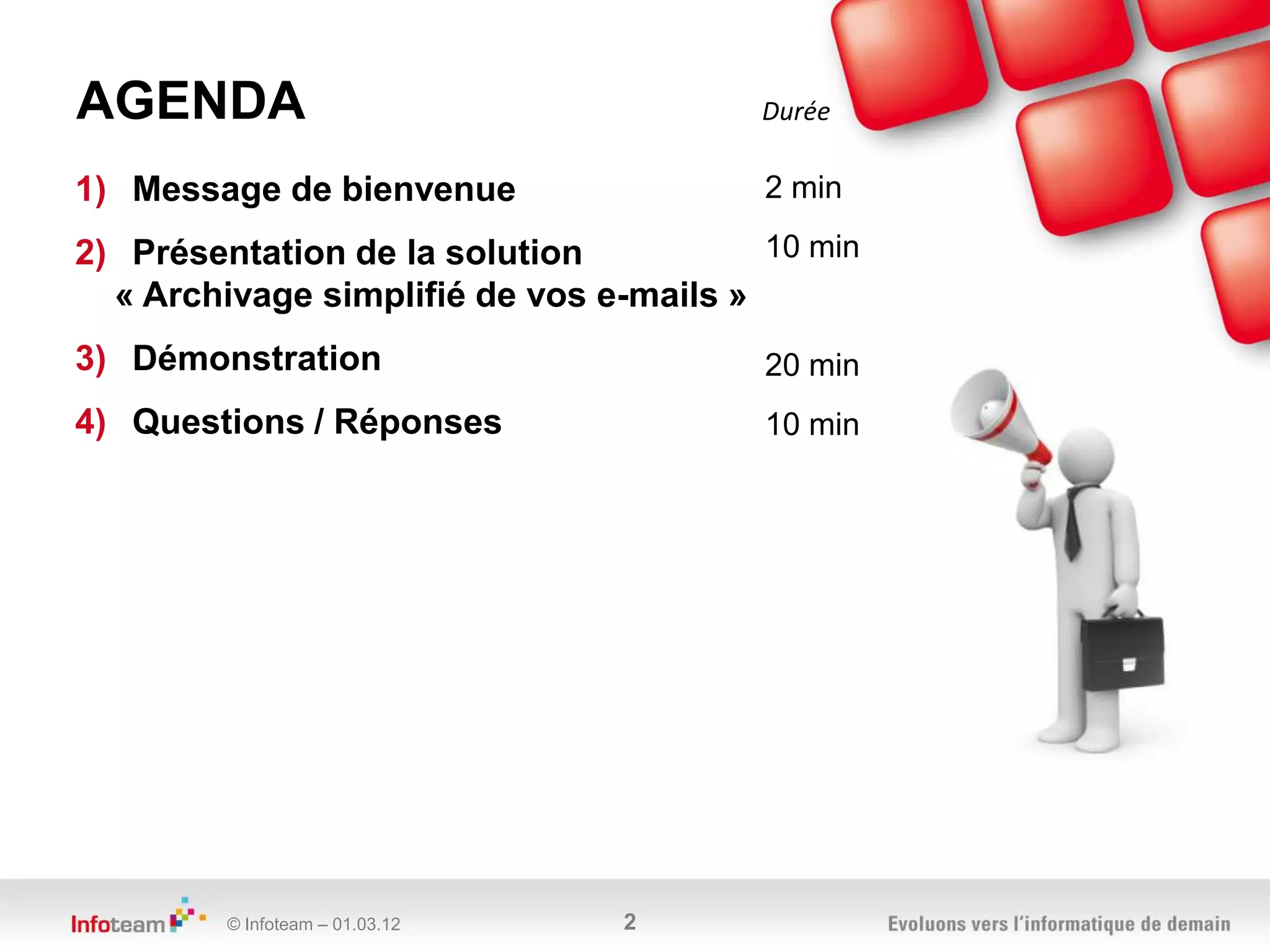 AGENDA                                   Durée

1) Message de bienvenue                  2 min

2) Présentation de la solution           10 min
  « Archivage simplifié de vos e-mails »
3) Démonstration                         20 min
4) Questions / Réponses                  10 min




         © Infoteam – 01.03.12   2
 