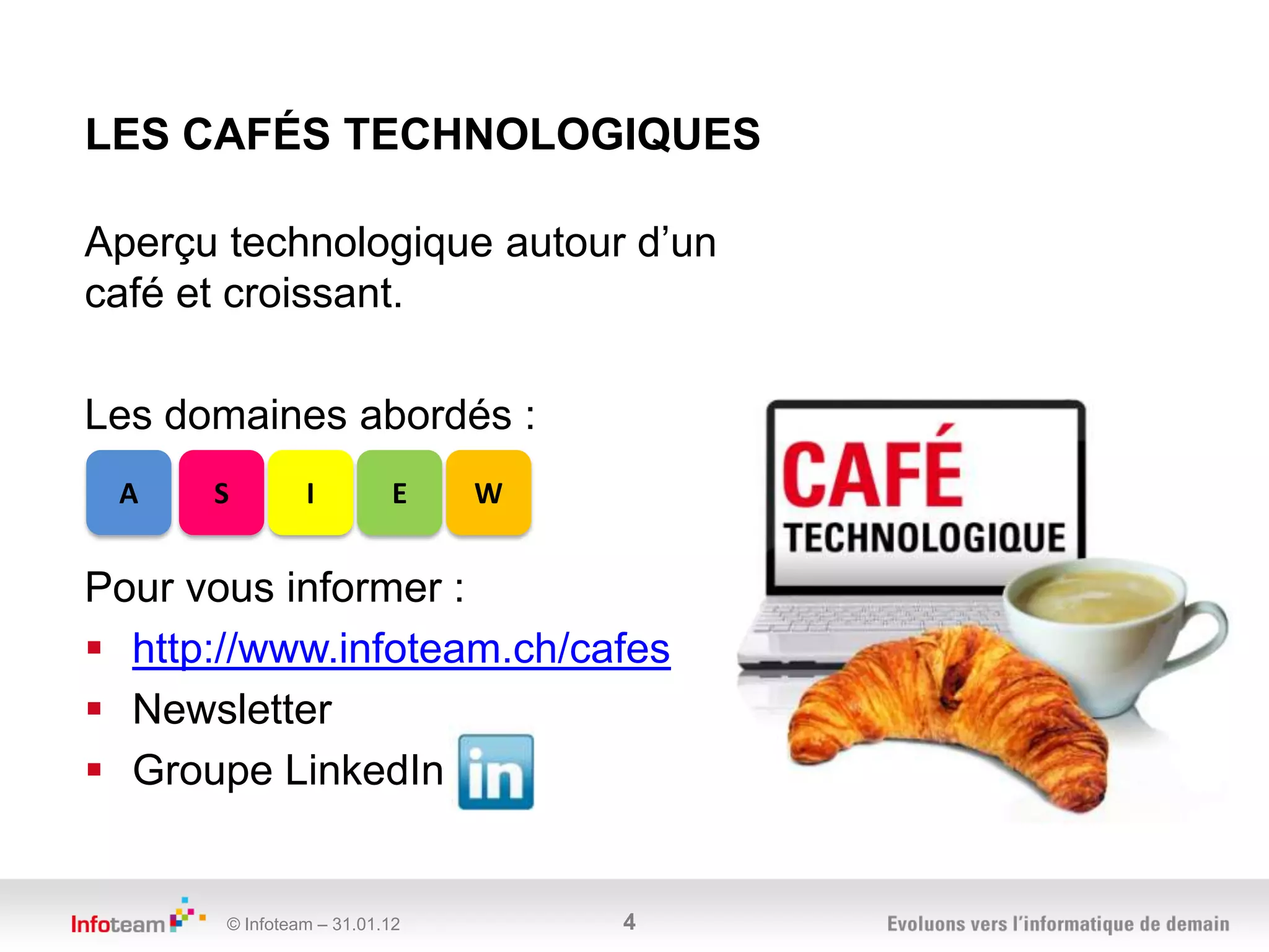 LES CAFÉS TECHNOLOGIQUES

Aperçu technologique autour d’un
café et croissant.

Les domaines abordés :
 A    S         I         E    W


Pour vous informer :
 http://www.infoteam.ch/cafes
 Newsletter
 Groupe LinkedIn


       © Infoteam – 31.01.12       4
 