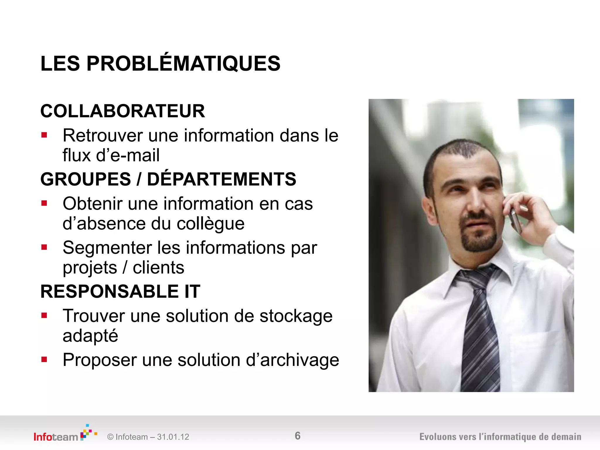 LES PROBLÉMATIQUES

COLLABORATEUR
 Retrouver une information dans le
  flux d’e-mail
GROUPES / DÉPARTEMENTS
 Obtenir une information en cas
  d’absence du collègue
 Segmenter les informations par
  projets / clients
RESPONSABLE IT
 Trouver une solution de stockage
  adapté
 Proposer une solution d’archivage



       © Infoteam – 31.01.12   6
 