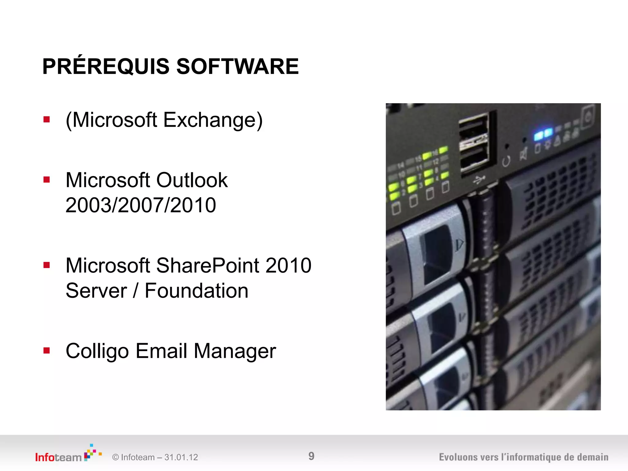 PRÉREQUIS SOFTWARE

 (Microsoft Exchange)

 Microsoft Outlook
  2003/2007/2010

 Microsoft SharePoint 2010
  Server / Foundation

 Colligo Email Manager



       © Infoteam – 31.01.12   9
 