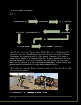 2 | P a g e
This process Happens in two Phases.
PHASE 1:
In phase 1, Sales team of any Telecom company did a feasibility survey to find projection for
implementing any project. If they find a projection value such that, it is beneficial for business.
Then they gave their projection report to their Sales Manager for approve it. If the project is
approved, then it is submitted to Sales Head person. Sales Head person goes through the report
again and check whether it is cost effective project or not. If He/She finds it as a cost effective
project, then it is passed to CTO (Chief Technical Officer) who approve it further and gave their
project to network team for further checking as purpose of Network Survey.
In Network Survey, it is checked the place where the survey is done by Sales Team. Is it possible
to implement a network there?
NETWORK SURVEY AND IMPLEMENTING (OSP)
 