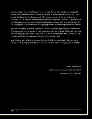 4 | P a g e
Sales team again done a feasibility survey and collects the CAF from Customers. It is type of
confirmation agreement from customers for the services which they use in future. This CAF is
collected and submitted to Sales support. Sales support team check the CAF and started a
SALES OPERATION function. If Sales Operation have positive results a Unique ID is generated for
individual customers otherwise it is given back to sales team back. After generating Unique ID,
the project given to Network Project Manager/Engineer for implementing the telecom network.
Network Project Manager sends his network team for implementing the network. The Network
Team can use wireless or wireline or both for implementing the network. While implementing a
network various process will take place such as OSP, ISP, PROVISIONING AND CONFIGURATION,
TESTING, and finally the services are HANDOVER to customer hand.
Now customer will check or TEST the services and if HE/SHE is satisfied with that, BILLING is
started and that will give the CASH, that is the main motive of this whole process CAF TO CASH.
DINESH CHAND SANWAL
ELECTRONICS AND COMMUNICATION ENGINEERING
PUSA INSTITUTE OF TECHNOLOGY
 