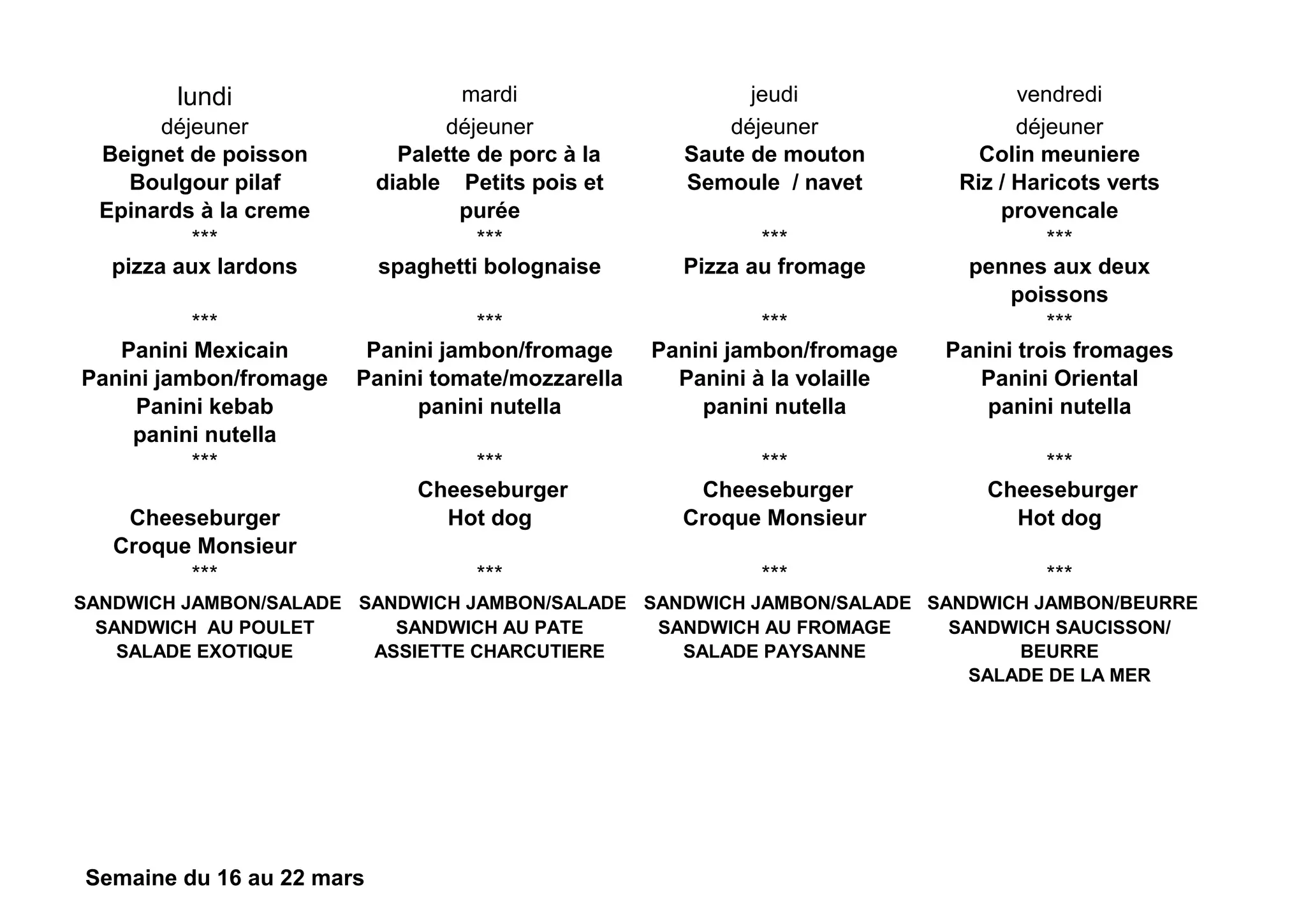 lundi mardi jeudi vendredi
déjeuner déjeuner déjeuner déjeuner
Beignet de poisson
Boulgour pilaf
Epinards à la creme
Palette de porc à la
diable Petits pois et
purée
Saute de mouton
Semoule / navet
Colin meuniere
Riz / Haricots verts
provencale
*** *** *** ***
pizza aux lardons spaghetti bolognaise Pizza au fromage pennes aux deux
poissons
*** *** *** ***
Panini Mexicain
Panini jambon/fromage
Panini kebab
panini nutella
Panini jambon/fromage
Panini tomate/mozzarella
panini nutella
Panini jambon/fromage
Panini à la volaille
panini nutella
Panini trois fromages
Panini Oriental
panini nutella
*** *** *** ***
Cheeseburger
Croque Monsieur
Cheeseburger
Hot dog
Cheeseburger
Croque Monsieur
Cheeseburger
Hot dog
*** *** *** ***
SANDWICH JAMBON/SALADE
SANDWICH AU POULET
SALADE EXOTIQUE
SANDWICH JAMBON/SALADE
SANDWICH AU PATE
ASSIETTE CHARCUTIERE
SANDWICH JAMBON/SALADE
SANDWICH AU FROMAGE
SALADE PAYSANNE
SANDWICH JAMBON/BEURRE
SANDWICH SAUCISSON/
BEURRE
SALADE DE LA MER
Semaine du 16 au 22 mars