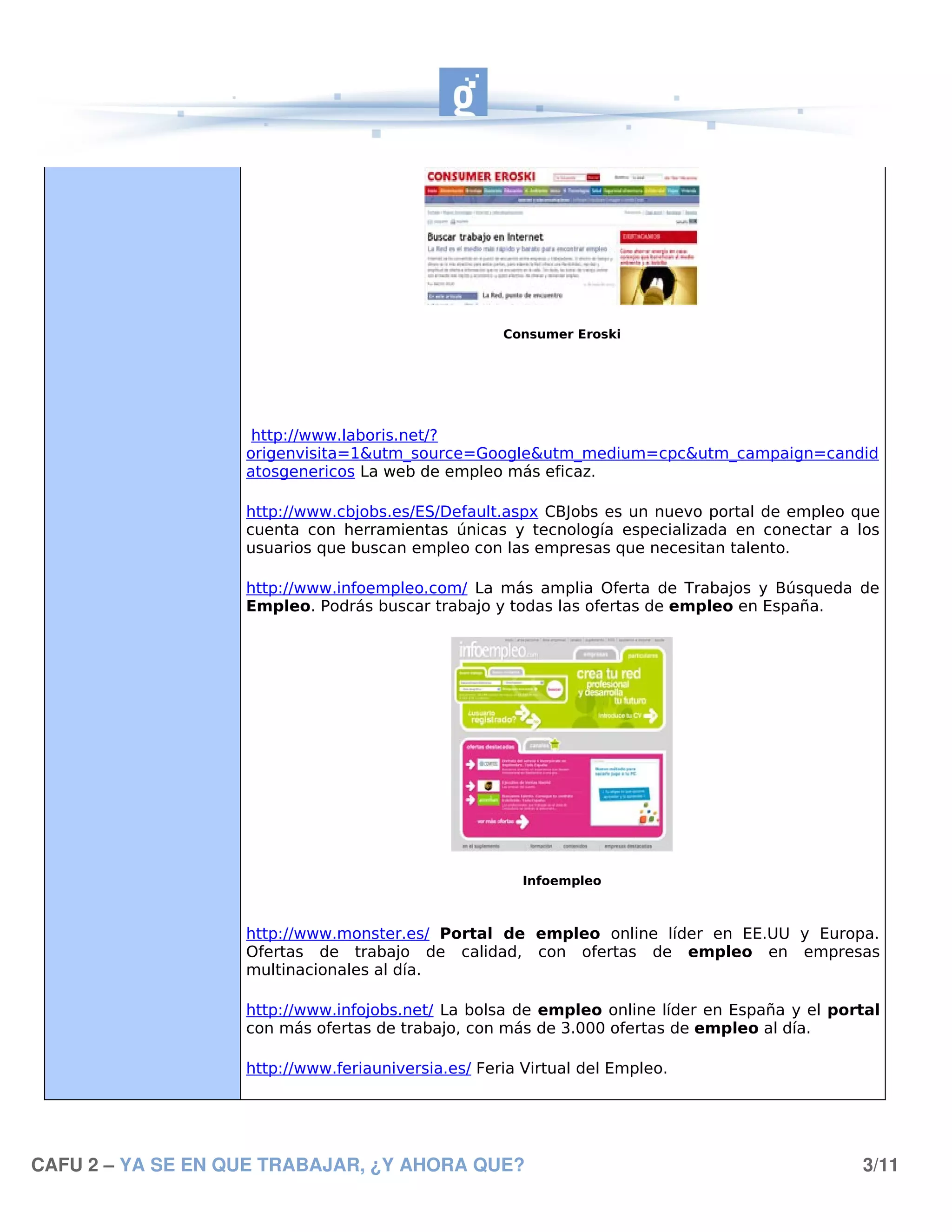 Consumer Eroski




                    http://www.laboris.net/?
                   origenvisita=1&utm_source=Google&utm_medium=cpc&utm_campaign=candid
                   atosgenericos La web de empleo más eficaz.

                   http://www.cbjobs.es/ES/Default.aspx CBJobs es un nuevo portal de empleo que
                   cuenta con herramientas únicas y tecnología especializada en conectar a los
                   usuarios que buscan empleo con las empresas que necesitan talento.

                   http://www.infoempleo.com/ La más amplia Oferta de Trabajos y Búsqueda de
                   Empleo. Podrás buscar trabajo y todas las ofertas de empleo en España.




                                                       Infoempleo



                   http://www.monster.es/ Portal de empleo online líder en EE.UU y Europa.
                   Ofertas de trabajo de calidad, con ofertas de empleo en empresas
                   multinacionales al día.

                   http://www.infojobs.net/ La bolsa de empleo online líder en España y el portal
                   con más ofertas de trabajo, con más de 3.000 ofertas de empleo al día.

                   http://www.feriauniversia.es/ Feria Virtual del Empleo.




CAFU 2 – YA SE EN QUE TRABAJAR, ¿Y AHORA QUE?                                                 3/11
 