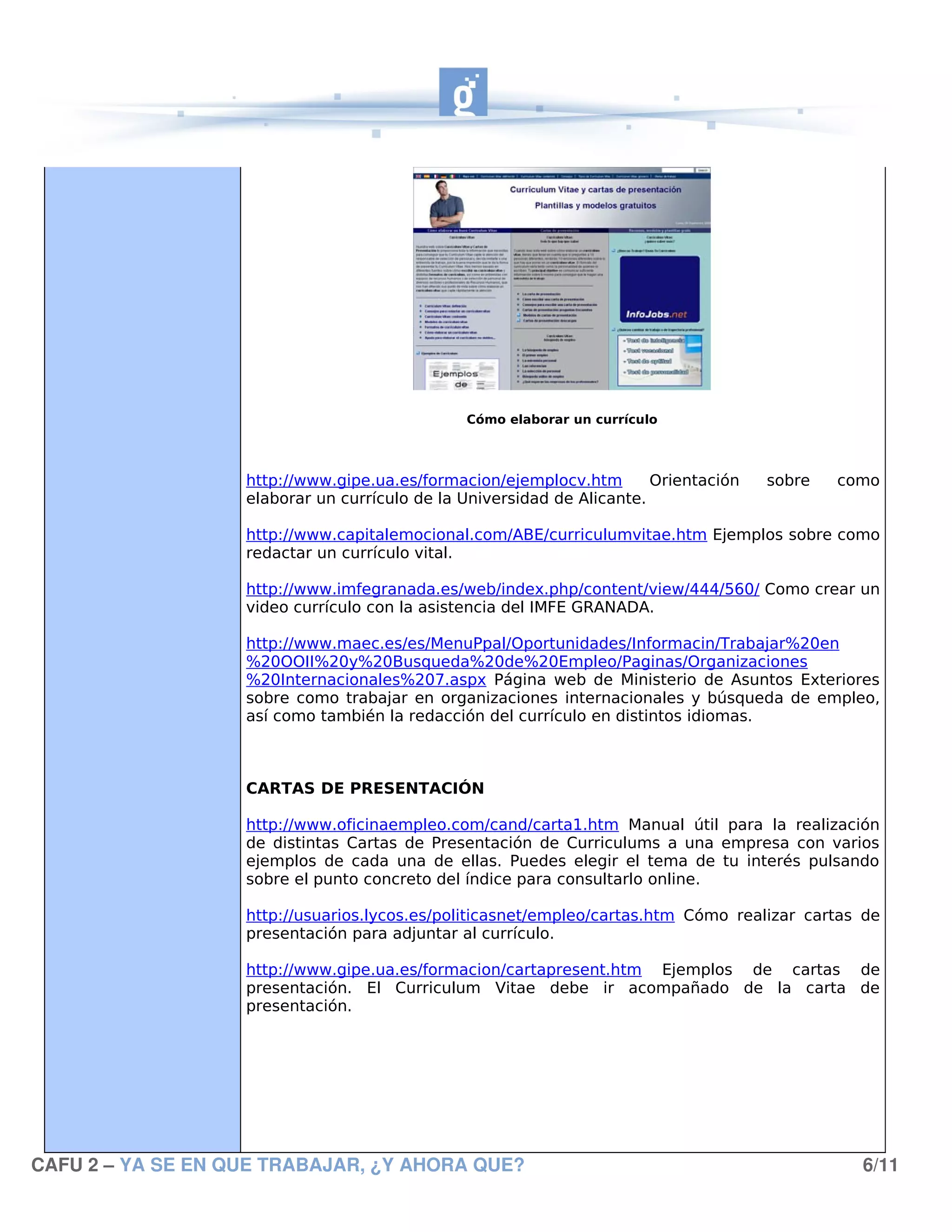 Cómo elaborar un currículo



                   http://www.gipe.ua.es/formacion/ejemplocv.htm        Orientación   sobre   como
                   elaborar un currículo de la Universidad de Alicante.

                   http://www.capitalemocional.com/ABE/curriculumvitae.htm Ejemplos sobre como
                   redactar un currículo vital.

                   http://www.imfegranada.es/web/index.php/content/view/444/560/ Como crear un
                   video currículo con la asistencia del IMFE GRANADA.

                   http://www.maec.es/es/MenuPpal/Oportunidades/Informacin/Trabajar%20en
                   %20OOII%20y%20Busqueda%20de%20Empleo/Paginas/Organizaciones
                   %20Internacionales%207.aspx Página web de Ministerio de Asuntos Exteriores
                   sobre como trabajar en organizaciones internacionales y búsqueda de empleo,
                   así como también la redacción del currículo en distintos idiomas.



                   CARTAS DE PRESENTACIÓN

                   http://www.oficinaempleo.com/cand/carta1.htm Manual útil para la realización
                   de distintas Cartas de Presentación de Curriculums a una empresa con varios
                   ejemplos de cada una de ellas. Puedes elegir el tema de tu interés pulsando
                   sobre el punto concreto del índice para consultarlo online.

                   http://usuarios.lycos.es/politicasnet/empleo/cartas.htm Cómo realizar cartas de
                   presentación para adjuntar al currículo.

                   http://www.gipe.ua.es/formacion/cartapresent.htm Ejemplos de cartas de
                   presentación. El Curriculum Vitae debe ir acompañado de la carta de
                   presentación.




CAFU 2 – YA SE EN QUE TRABAJAR, ¿Y AHORA QUE?                                                   6/11
 
