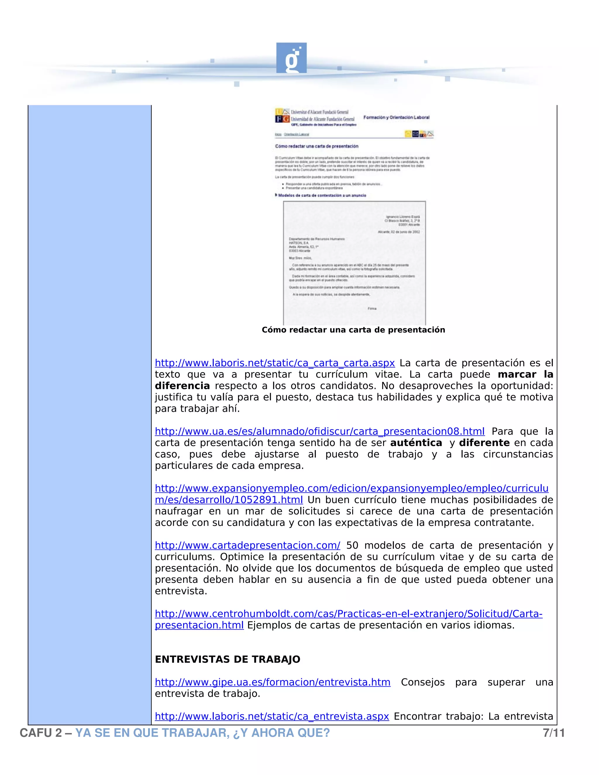 Cómo redactar una carta de presentación



                   http://www.laboris.net/static/ca_carta_carta.aspx La carta de presentación es el
                   texto que va a presentar tu currículum vitae. La carta puede marcar la
                   diferencia respecto a los otros candidatos. No desaproveches la oportunidad:
                   justifica tu valía para el puesto, destaca tus habilidades y explica qué te motiva
                   para trabajar ahí.

                   http://www.ua.es/es/alumnado/ofidiscur/carta_presentacion08.html Para que la
                   carta de presentación tenga sentido ha de ser auténtica y diferente en cada
                   caso, pues debe ajustarse al puesto de trabajo y a las circunstancias
                   particulares de cada empresa.

                   http://www.expansionyempleo.com/edicion/expansionyempleo/empleo/curriculu
                   m/es/desarrollo/1052891.html Un buen currículo tiene muchas posibilidades de
                   naufragar en un mar de solicitudes si carece de una carta de presentación
                   acorde con su candidatura y con las expectativas de la empresa contratante.

                   http://www.cartadepresentacion.com/ 50 modelos de carta de presentación y
                   curriculums. Optimice la presentación de su currículum vitae y de su carta de
                   presentación. No olvide que los documentos de búsqueda de empleo que usted
                   presenta deben hablar en su ausencia a fin de que usted pueda obtener una
                   entrevista.

                   http://www.centrohumboldt.com/cas/Practicas-en-el-extranjero/Solicitud/Carta-
                   presentacion.html Ejemplos de cartas de presentación en varios idiomas.


                   ENTREVISTAS DE TRABAJO

                   http://www.gipe.ua.es/formacion/entrevista.htm    Consejos     para   superar   una
                   entrevista de trabajo.

                   http://www.laboris.net/static/ca_entrevista.aspx Encontrar trabajo: La entrevista
CAFU 2 – YA SE EN QUE TRABAJAR, ¿Y AHORA QUE?                                                       7/11
 