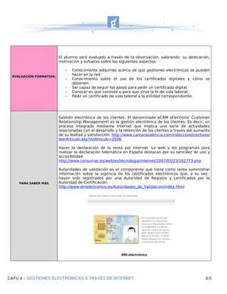 El alumno será evaluado a través de la observación, valorando su dedicación,
                         motivación y esfuerzo sobre los siguientes aspectos:

                            -   Conocimiento adquirido acerca de qué gestiones electrónicas se pueden
 EVALUACIÓN FORMATIVA:
                                hacer en la red.
                            -   Conocimiento sobre el uso de los certificados digitales y cómo se
                                obtienen.
                            -   Ser capaz de seguir los pasos para pedir un certificado digital.
                            -   Conocer en qué consiste u para que sirve la fe de vida laboral.
                            -   Pedir un certificado de vida laboral a la entidad correspondiente.




                         Gestión electrónica de los clientes. El denominado eCRM (Electronic Customer
                         Relationship Management) es la gestión electrónica de los clientes. Es decir, un
                         proceso integrado mediante Internet que implica una serie de actividades
                         relacionadas con el desarrollo y la retención de los clientes a través del aumento
                         de su lealtad y satisfacción. http://www.camaravalencia.com/colecciondirectivos/
                         leerArticulo.asp?intArticulo=2506

                         Hacer la declaración de la renta por Internet. La web y los programas para
                         realizar la declaración telemática en España destacan por su sencillez de uso y
                         accesibilidad
                         http://www.consumer.es/web/es/tecnologia/internet/2007/05/23/162773.php

                         Autoridades de validación es el componente que tiene como tarea suministrar
                         información sobre la vigencia de los certificados electrónicos que, a su vez,
                         hayan sido registrados por una Autoridad de Registro y certificados por la
    PARA SABER MÁS       Autoridad de Certificación.
                         http://www.dnielectronico.es/Autoridades_de_Validacion/index.html




                                                           DNI electrónico




CAFU 9 – GESTIONES ELECTRÓNICAS A TRAVÉS DE INTERNET                                                    8/9
 