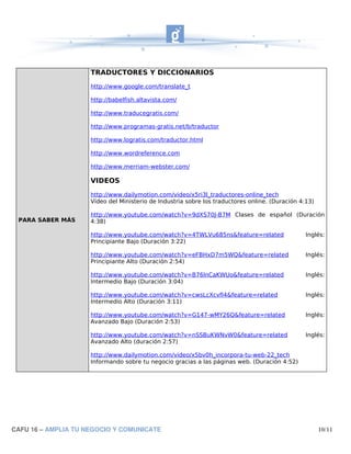 TRADUCTORES Y DICCIONARIOS
                     http://www.google.com/translate_t

                     http://babelfish.altavista.com/

                     http://www.traducegratis.com/

                     http://www.programas-gratis.net/b/traductor

                     http://www.logratis.com/traductor.html

                     http://www.wordreference.com

                     http://www.merriam-webster.com/

                     VIDEOS
                     http://www.dailymotion.com/video/x5ri3l_traductores-online_tech
                     Vídeo del Ministerio de Industria sobre los traductores online. (Duración 4:13)

                     http://www.youtube.com/watch?v=9dXS70J-B7M Clases de español (Duración
 PARA SABER MÁS      4:38)

                     http://www.youtube.com/watch?v=4TWLVu685ns&feature=related                  Inglés:
                     Principiante Bajo (Duración 3:22)

                     http://www.youtube.com/watch?v=eFBHxD7m5WQ&feature=related                  Inglés:
                     Principiante Alto (Duración 2:54)

                     http://www.youtube.com/watch?v=B76lnCaKWUo&feature=related                  Inglés:
                     Intermedio Bajo (Duración 3:04)

                     http://www.youtube.com/watch?v=cwsLcXcvfI4&feature=related                  Inglés:
                     Intermedio Alto (Duración 3:11)

                     http://www.youtube.com/watch?v=G147-wMY26Q&feature=related                  Inglés:
                     Avanzado Bajo (Duración 2:53)

                     http://www.youtube.com/watch?v=nSSBuKWNvW0&feature=related                  Inglés:
                     Avanzado Alto (duración 2:57)

                     http://www.dailymotion.com/video/x5bv0h_incorpora-tu-web-22_tech
                     Informando sobre tu negocio gracias a las páginas web. (Duración 4:52)




CAFU 16 – AMPLIA TU NEGOCIO Y COMUNICATE                                                               10/11
 