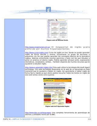 Página web de Idiomas Gratis




                     http://www.ompersonal.com.ar/ E l m e g a p o r t a l d e    inglés     gratis
                     preferido por muchos hispanoparlantes.

                     http://www.curso-ingles.com/ Curso de inglés on line, donde se puede aprender
                     inglés de forma sencilla y amena. Encontrarás un grupo de lecciones y
                     esquemas con los que podrás aprender los conceptos básicos de la gramática
                     inglesa. Además encontrarás muchos ejercicios y tests con los que estudiar y
                     poner en práctica el idioma inglés. Podrás aprender phrasal verbs, expresiones
                     idiomáticas, vocabulario, verbos... También dispones de muchos recursos que te
                     ayudarán a estudiar inglés.

                     http://www.e-aprender-ingles.com/ Esta web utiliza la tecnología Microsoft Agent
                     technology. Con esta tecnología dispondrás en la web de un personaje en todo
                     momento que te ayudará a hablar en inglés. Así aprenderás a hablar inglés de
                     forma fácil y rápida ya que ahora podrás escuchar todos los textos en inglés de
                     esta web tantas veces como quieras.




                                              Página web de E-Aprender-Ingles




                     http://www.bbc.co.uk/languages/ Una completa herramienta de aprendizaje de
                     idiomas y utilidades hecho por la BBC.

CAFU 16 – AMPLIA TU NEGOCIO Y COMUNICATE                                                          3/11
 