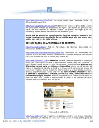 http://www.elanguageschool.net/ Lecciones gratis para aprender hasta 10
                     diferentes idiomas online.

                     http://www.vaughanclassroom.com/ Un boletín con lecciones gratis cada 15 días
                     del prestigioso método de enseñanza de inglés. Otra forma de practicar las
                     clases de este método es instalar “zattoo” (se puede descargar gratis de
                     Internet) y puedes ver las 24 horas del día las clases gratis.

                     Ahora que ya tienes los conocimientos básicos necesitas practicar de
                     forma constante para no olvidar lo aprendido, para ello que mejor que
                     hablar con nativos de cada idioma.

                     COMUNIDADES DE APRENDIZAJE DE IDIOMAS
                     http://friendsabroad.com/ Red de Aprendizaje de Idiomas. Comunidad de
                     Intercambio de Idiomas online

                     http://www.myhappyplanet.com/my_home.php Comunidad de Aprendizaje de
                     Idiomas. Podrás aprender idiomas con lecciones, con intercambio de información
                     con otros alumnos de todo el mundo, con videos, etc.

                     http://www.livemocha.com/ LiveMocha permite combinar lecciones a su propio
                     ritmo, una comunidad vibrante y herramientas interactivas para ayudarle a
                     comunicarse con el mundo. es una herramienta comunitaria que dispone de
                     diferentes cursos para los idiomas disponibles, como son el alemán, el
                     inglés, el español, el francés, el hindi y el chino. En el momento en el que el
                     usuario se registre, deberá indicar su idioma nativo y el que desea aprender.
                     Una vez elegido el curso, tendrá una serie de herramientas interactivas que
                     le permite el aprendizaje, lecturas, escuchas e imán, apartados creados
                     en forma de juegos simples. Además dispondrá de un tablero donde seguir la
                     evolución del curso. Desde el mismo curso accederá a los perfiles de otros
                     usuarios, que podrá añadir a su red social.




                                                Página web de LIVEMOCHA


                     http://www.italki.com/ es el lugar donde podrás encontrar todo lo que necesitas
                     para aprender un idioma. Es una red social y un recurso online para el

CAFU 16 – AMPLIA TU NEGOCIO Y COMUNICATE                                                         4/11
 