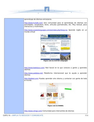 aprendizaje de idiomas extranjeros.

                     http://www.huitalk.com/ otra comunidad para el aprendizaje de idiomas con
                     actividades, vocabulario, foros, artículos gramaticales, etc. Muy textual, poco
                     interactivo y multimedia.

                     http://www.avatarlanguages.com/es/index.php?lang=es Aprende inglés en un
                     mundo virtual




                                             Página web de AVATAR Languages




                     http://www.babelyou.com/ Red Social en la que conoces a gente y aprendes
                     idiomas

                     http://www.palabea.net/ Plataforma internacional que te ayuda a aprender
                     idiomas

                     http://babbel.com/ Puedes aprender otro idioma y contactar con gente de todo
                     el mundo




                                                  Página web de BABBEL



                     http://www.xlingo.com/ Comunidad para intercambio de idiomas

CAFU 16 – AMPLIA TU NEGOCIO Y COMUNICATE                                                         5/11
 