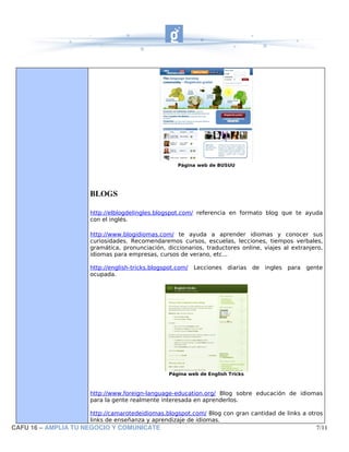 Página web de BUSUU




                     BLOGS

                     http://elblogdelingles.blogspot.com/ referencia en formato blog que te ayuda
                     con el inglés.

                     http://www.blogidiomas.com/ te ayuda a aprender idiomas y conocer sus
                     curiosidades. Recomendaremos cursos, escuelas, lecciones, tiempos verbales,
                     gramática, pronunciación, diccionarios, traductores online, viajes al extranjero,
                     idiomas para empresas, cursos de verano, etc...

                     http://english-tricks.blogspot.com/   Lecciones diarias    de ingles para   gente
                     ocupada.




                                                 Página web de English Tricks



                     http://www.foreign-language-education.org/ Blog sobre educación de idiomas
                     para la gente realmente interesada en aprenderlos.

                     http://camarotedeidiomas.blogspot.com/ Blog con gran cantidad de links a otros
                     links de enseñanza y aprendizaje de idiomas.
CAFU 16 – AMPLIA TU NEGOCIO Y COMUNICATE                                                            7/11
 