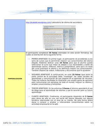 http://jlcabello.wordpress.com/ Laboratorio de idioma de secundaria.




                                             Laboratorio de Idiomas en Secundaria

                      El participante completará 35 horas estimadas en esta acción formativa, las
                      cuales se distribuirán de la siguiente forma:

                         -   PRIMER APARTADO: En primer lugar, el participante irá accediendo a una
                             serie de cursos que le permitirán mejorar sus conocimientos del idioma
                             elegido. Podemos dedicar unas 10 horas para que el alumno pueda
                             seleccionar el curso que mejor se adapte a sus necesidades y estilo de
                             aprendizaje (activo, reflexivo, teórico o pragmático), para que a lo largo
                             del curso practique el idioma y en definitiva mejore sus conocimientos.
                             También dispone de videos, traductores y diccionarios que le ayudarán.

                         -   SEGUNDO APARTADO: A continuación, en unas 15 horas (que serán la
                             parte central de la actividad) debe “investigar” las redes sociales de
    TEMPORALIZACIÓN          aprendizaje y comunicación de que dispone en el apartado de recursos.
                             Todos los enlaces facilitados le mostrarán una amplia gama de opciones
                             para comunicarse con personas de todo el mundo, mejorar su idioma y
                             ampliar conocimientos y horizontes.

                         -   TERCER APARTADO: En las próximas 5 horas el alumno aprenderá el uso
                             de blogs para el aprendizaje de idiomas y que le servirán para su futuro
                             aprendizaje.

                         -   CUARTO APARTADO: Finalmente, el participante dispondrá de 5 horas
                             para darse de alta en una red social del idioma deseado con alguna
                             temática relacionada con el área de su interés. De esta forma podrá
                             darse a conocer y ampliar e intercambiar conocimientos sobre su
                             actividad empresarial en la web.




CAFU 16 – AMPLIA TU NEGOCIO Y COMUNICATE                                                            8/11
 