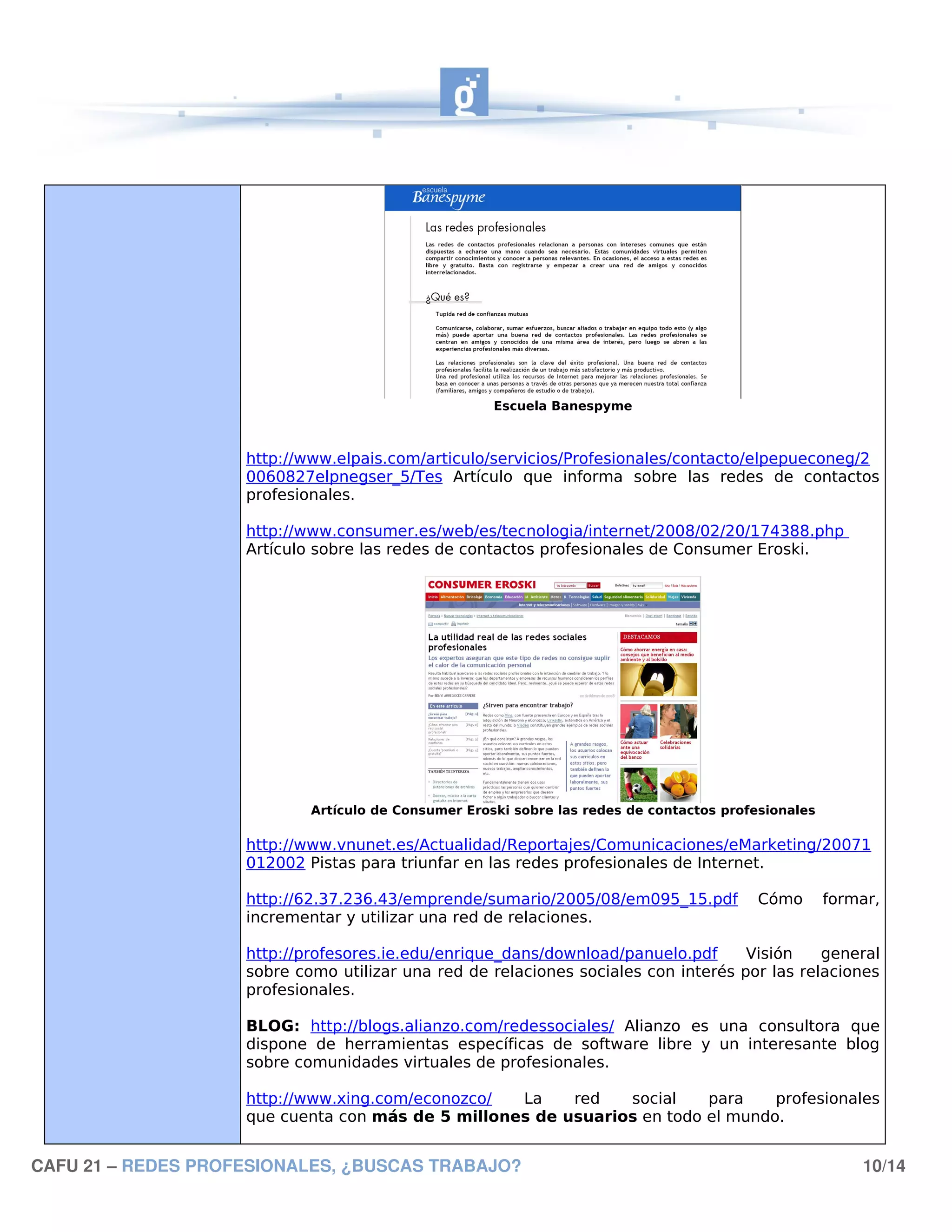 Escuela Banespyme



                    http://www.elpais.com/articulo/servicios/Profesionales/contacto/elpepueconeg/2
                    0060827elpnegser_5/Tes Artículo que informa sobre las redes de contactos
                    profesionales.

                    http://www.consumer.es/web/es/tecnologia/internet/2008/02/20/174388.php
                    Artículo sobre las redes de contactos profesionales de Consumer Eroski.




                            Artículo de Consumer Eroski sobre las redes de contactos profesionales

                    http://www.vnunet.es/Actualidad/Reportajes/Comunicaciones/eMarketing/20071
                    012002 Pistas para triunfar en las redes profesionales de Internet.

                    http://62.37.236.43/emprende/sumario/2005/08/em095_15.pdf             Cómo       formar,
                    incrementar y utilizar una red de relaciones.

                    http://profesores.ie.edu/enrique_dans/download/panuelo.pdf      Visión    general
                    sobre como utilizar una red de relaciones sociales con interés por las relaciones
                    profesionales.

                    BLOG: http://blogs.alianzo.com/redessociales/ Alianzo es una consultora que
                    dispone de herramientas específicas de software libre y un interesante blog
                    sobre comunidades virtuales de profesionales.

                    http://www.xing.com/econozco/  La    red   social    para    profesionales
                    que cuenta con más de 5 millones de usuarios en todo el mundo.


CAFU 21 – REDES PROFESIONALES, ¿BUSCAS TRABAJO?                                                          10/14
 