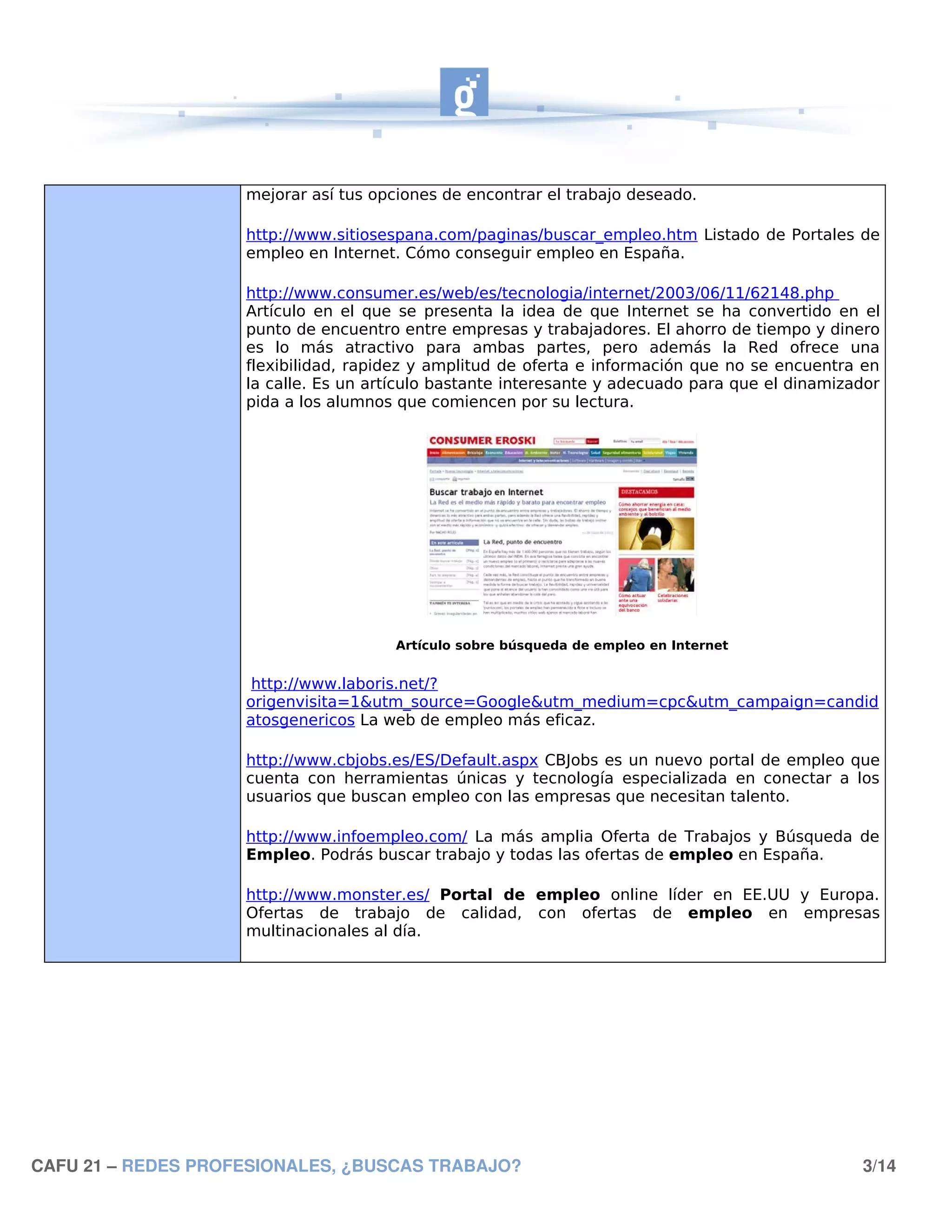 mejorar así tus opciones de encontrar el trabajo deseado.

                    http://www.sitiosespana.com/paginas/buscar_empleo.htm Listado de Portales de
                    empleo en Internet. Cómo conseguir empleo en España.

                    http://www.consumer.es/web/es/tecnologia/internet/2003/06/11/62148.php
                    Artículo en el que se presenta la idea de que Internet se ha convertido en el
                    punto de encuentro entre empresas y trabajadores. El ahorro de tiempo y dinero
                    es lo más atractivo para ambas partes, pero además la Red ofrece una
                    flexibilidad, rapidez y amplitud de oferta e información que no se encuentra en
                    la calle. Es un artículo bastante interesante y adecuado para que el dinamizador
                    pida a los alumnos que comiencen por su lectura.




                                      Artículo sobre búsqueda de empleo en Internet


                     http://www.laboris.net/?
                    origenvisita=1&utm_source=Google&utm_medium=cpc&utm_campaign=candid
                    atosgenericos La web de empleo más eficaz.

                    http://www.cbjobs.es/ES/Default.aspx CBJobs es un nuevo portal de empleo que
                    cuenta con herramientas únicas y tecnología especializada en conectar a los
                    usuarios que buscan empleo con las empresas que necesitan talento.

                    http://www.infoempleo.com/ La más amplia Oferta de Trabajos y Búsqueda de
                    Empleo. Podrás buscar trabajo y todas las ofertas de empleo en España.

                    http://www.monster.es/ Portal de empleo online líder en EE.UU y Europa.
                    Ofertas de trabajo de calidad, con ofertas de empleo en empresas
                    multinacionales al día.




CAFU 21 – REDES PROFESIONALES, ¿BUSCAS TRABAJO?                                                  3/14
 