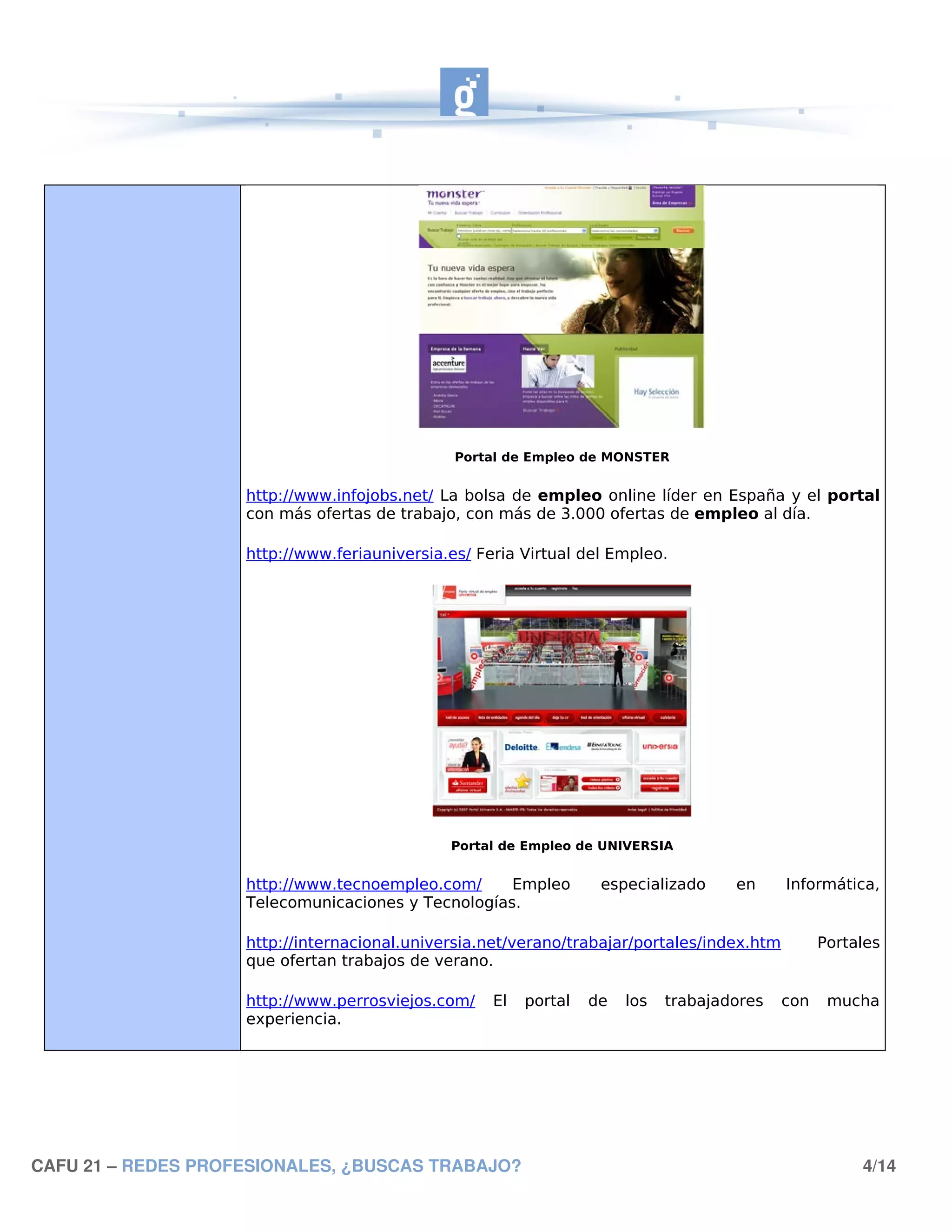 Portal de Empleo de MONSTER


                    http://www.infojobs.net/ La bolsa de empleo online líder en España y el portal
                    con más ofertas de trabajo, con más de 3.000 ofertas de empleo al día.

                    http://www.feriauniversia.es/ Feria Virtual del Empleo.




                                              Portal de Empleo de UNIVERSIA


                    http://www.tecnoempleo.com/     Empleo         especializado     en     Informática,
                    Telecomunicaciones y Tecnologías.

                    http://internacional.universia.net/verano/trabajar/portales/index.htm         Portales
                    que ofertan trabajos de verano.

                    http://www.perrosviejos.com/    El   portal   de   los   trabajadores   con    mucha
                    experiencia.




CAFU 21 – REDES PROFESIONALES, ¿BUSCAS TRABAJO?                                                        4/14
 