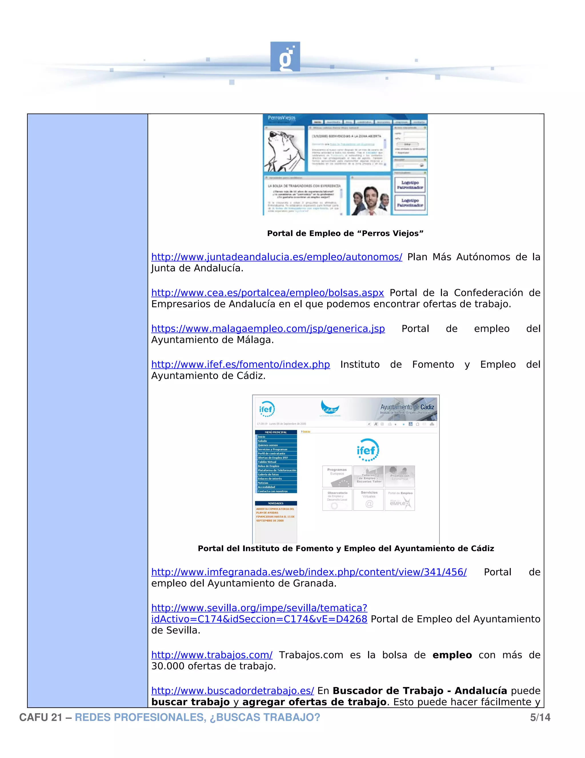 Portal de Empleo de “Perros Viejos”


                    http://www.juntadeandalucia.es/empleo/autonomos/ Plan Más Autónomos de la
                    Junta de Andalucía.

                    http://www.cea.es/portalcea/empleo/bolsas.aspx Portal de la Confederación de
                    Empresarios de Andalucía en el que podemos encontrar ofertas de trabajo.

                    https://www.malagaempleo.com/jsp/generica.jsp         Portal    de       empleo    del
                    Ayuntamiento de Málaga.

                    http://www.ifef.es/fomento/index.php    Instituto   de   Fomento     y    Empleo   del
                    Ayuntamiento de Cádiz.




                             Portal del Instituto de Fomento y Empleo del Ayuntamiento de Cádiz


                    http://www.imfegranada.es/web/index.php/content/view/341/456/             Portal   de
                    empleo del Ayuntamiento de Granada.

                    http://www.sevilla.org/impe/sevilla/tematica?
                    idActivo=C174&idSeccion=C174&vE=D4268 Portal de Empleo del Ayuntamiento
                    de Sevilla.

                    http://www.trabajos.com/ Trabajos.com es la bolsa de empleo con más de
                    30.000 ofertas de trabajo.

                    http://www.buscadordetrabajo.es/ En Buscador de Trabajo - Andalucía puede
                    buscar trabajo y agregar ofertas de trabajo. Esto puede hacer fácilmente y
CAFU 21 – REDES PROFESIONALES, ¿BUSCAS TRABAJO?                                                        5/14
 