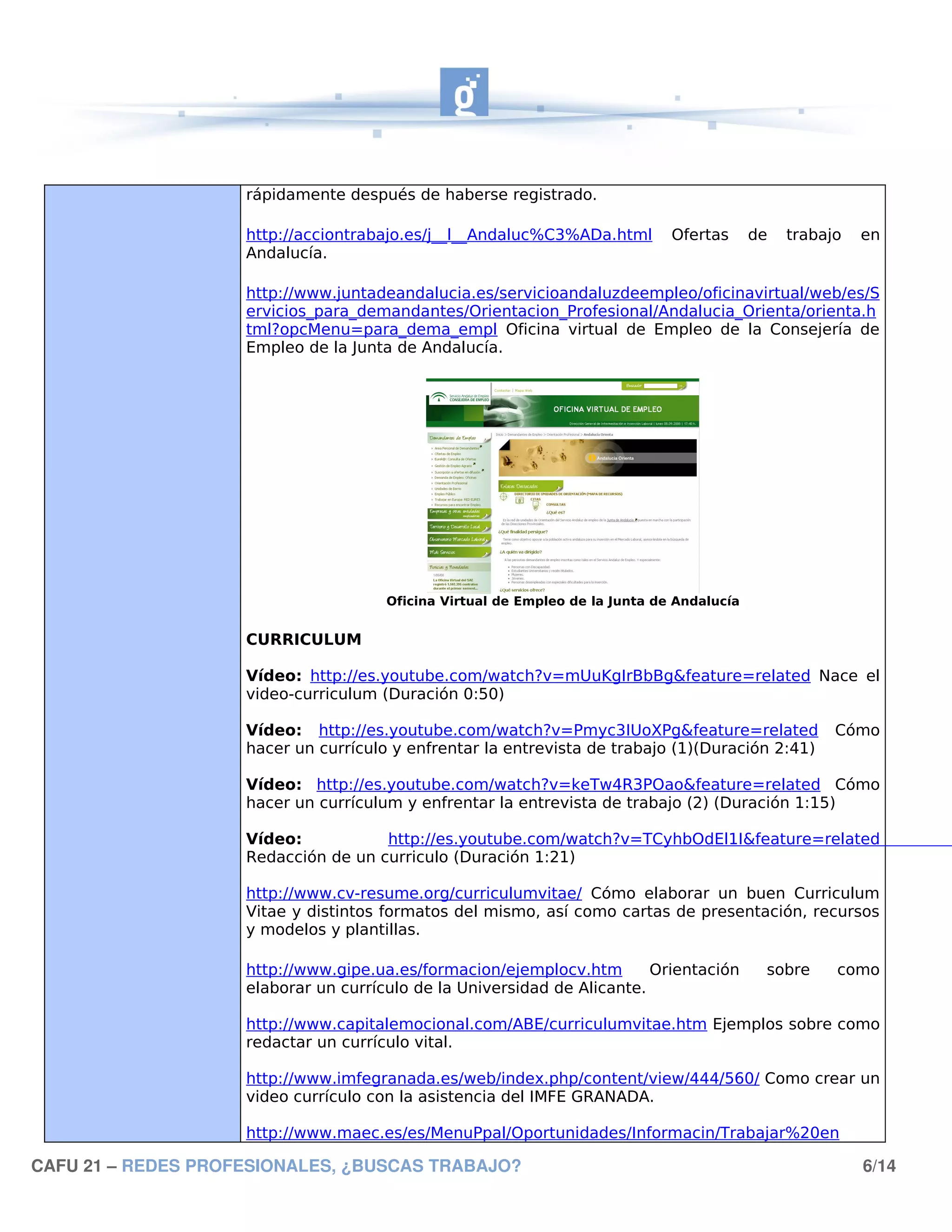 rápidamente después de haberse registrado.

                    http://acciontrabajo.es/j__l__Andaluc%C3%ADa.html         Ofertas      de   trabajo   en
                    Andalucía.

                    http://www.juntadeandalucia.es/servicioandaluzdeempleo/oficinavirtual/web/es/S
                    ervicios_para_demandantes/Orientacion_Profesional/Andalucia_Orienta/orienta.h
                    tml?opcMenu=para_dema_empl Oficina virtual de Empleo de la Consejería de
                    Empleo de la Junta de Andalucía.




                                      Oficina Virtual de Empleo de la Junta de Andalucía


                    CURRICULUM

                    Vídeo: http://es.youtube.com/watch?v=mUuKgIrBbBg&feature=related Nace el
                    video-curriculum (Duración 0:50)

                    Vídeo: http://es.youtube.com/watch?v=Pmyc3IUoXPg&feature=related                  Cómo
                    hacer un currículo y enfrentar la entrevista de trabajo (1)(Duración 2:41)

                    Vídeo: http://es.youtube.com/watch?v=keTw4R3POao&feature=related Cómo
                    hacer un currículum y enfrentar la entrevista de trabajo (2) (Duración 1:15)

                    Vídeo:           http://es.youtube.com/watch?v=TCyhbOdEl1I&feature=related
                    Redacción de un curriculo (Duración 1:21)

                    http://www.cv-resume.org/curriculumvitae/ Cómo elaborar un buen Curriculum
                    Vitae y distintos formatos del mismo, así como cartas de presentación, recursos
                    y modelos y plantillas.

                    http://www.gipe.ua.es/formacion/ejemplocv.htm        Orientación        sobre     como
                    elaborar un currículo de la Universidad de Alicante.

                    http://www.capitalemocional.com/ABE/curriculumvitae.htm Ejemplos sobre como
                    redactar un currículo vital.

                    http://www.imfegranada.es/web/index.php/content/view/444/560/ Como crear un
                    video currículo con la asistencia del IMFE GRANADA.

                    http://www.maec.es/es/MenuPpal/Oportunidades/Informacin/Trabajar%20en

CAFU 21 – REDES PROFESIONALES, ¿BUSCAS TRABAJO?                                                           6/14
 