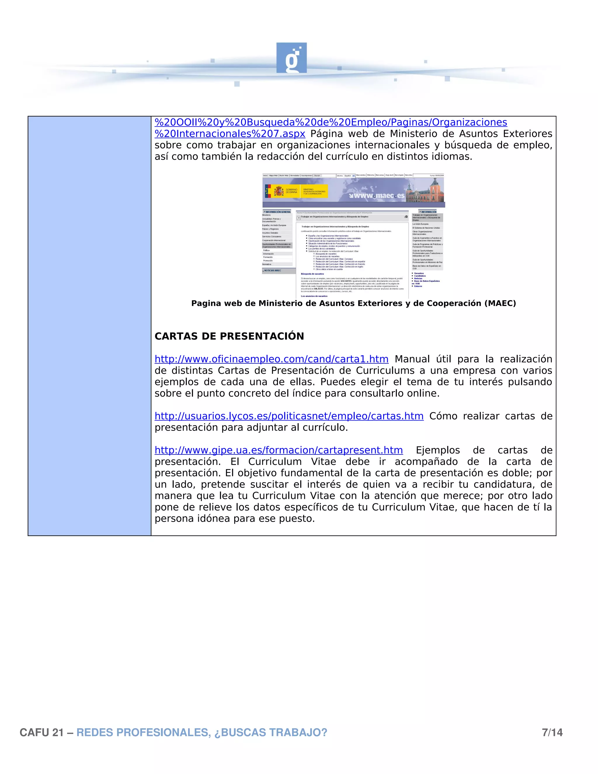 %20OOII%20y%20Busqueda%20de%20Empleo/Paginas/Organizaciones
                    %20Internacionales%207.aspx Página web de Ministerio de Asuntos Exteriores
                    sobre como trabajar en organizaciones internacionales y búsqueda de empleo,
                    así como también la redacción del currículo en distintos idiomas.




                           Pagina web de Ministerio de Asuntos Exteriores y de Cooperación (MAEC)



                    CARTAS DE PRESENTACIÓN

                    http://www.oficinaempleo.com/cand/carta1.htm Manual útil para la realización
                    de distintas Cartas de Presentación de Curriculums a una empresa con varios
                    ejemplos de cada una de ellas. Puedes elegir el tema de tu interés pulsando
                    sobre el punto concreto del índice para consultarlo online.

                    http://usuarios.lycos.es/politicasnet/empleo/cartas.htm Cómo realizar cartas de
                    presentación para adjuntar al currículo.

                    http://www.gipe.ua.es/formacion/cartapresent.htm Ejemplos de cartas de
                    presentación. El Curriculum Vitae debe ir acompañado de la carta de
                    presentación. El objetivo fundamental de la carta de presentación es doble; por
                    un lado, pretende suscitar el interés de quien va a recibir tu candidatura, de
                    manera que lea tu Curriculum Vitae con la atención que merece; por otro lado
                    pone de relieve los datos específicos de tu Curriculum Vitae, que hacen de tí la
                    persona idónea para ese puesto.




CAFU 21 – REDES PROFESIONALES, ¿BUSCAS TRABAJO?                                                     7/14
 