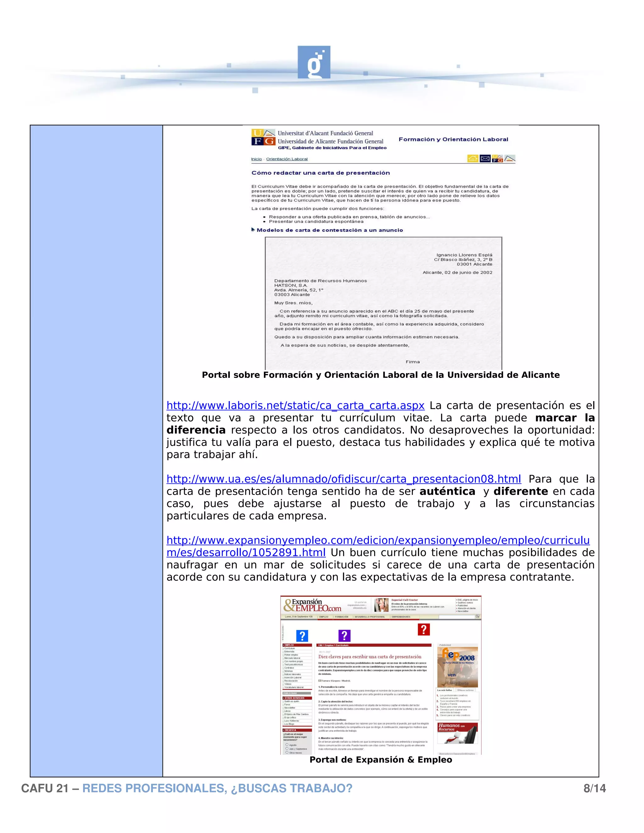 Portal sobre Formación y Orientación Laboral de la Universidad de Alicante


                    http://www.laboris.net/static/ca_carta_carta.aspx La carta de presentación es el
                    texto que va a presentar tu currículum vitae. La carta puede marcar la
                    diferencia respecto a los otros candidatos. No desaproveches la oportunidad:
                    justifica tu valía para el puesto, destaca tus habilidades y explica qué te motiva
                    para trabajar ahí.

                    http://www.ua.es/es/alumnado/ofidiscur/carta_presentacion08.html Para que la
                    carta de presentación tenga sentido ha de ser auténtica y diferente en cada
                    caso, pues debe ajustarse al puesto de trabajo y a las circunstancias
                    particulares de cada empresa.

                    http://www.expansionyempleo.com/edicion/expansionyempleo/empleo/curriculu
                    m/es/desarrollo/1052891.html Un buen currículo tiene muchas posibilidades de
                    naufragar en un mar de solicitudes si carece de una carta de presentación
                    acorde con su candidatura y con las expectativas de la empresa contratante.




                                                Portal de Expansión & Empleo


CAFU 21 – REDES PROFESIONALES, ¿BUSCAS TRABAJO?                                                        8/14
 