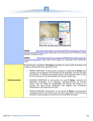 4:37).




                                           Video sobre Red Wifi Segura de AVANZAPYME



                      VIDEO:          http://www.dailymotion.com/AvanzaPYME/video/x5sv0z_phishing-
                      aprenda-a-evitar-los-fraud_tech Vídeo que nos cuenta que es el "Phising" y cómo
                      evitarlo. (Duración 4:42).

                      VIDEO:          http://www.dailymotion.com/AvanzaPYME/video/x5rjbh_pago-de-
                      impuestos-online_tech Video sobre como pagar tus impuestos online (Duración
                      5:36).

                      El participante completará 15 horas estimadas en esta acción formativa, las
                      cuales se distribuirán de la siguiente forma:

                         -     PRIMER APARTADO: El participante empezará empleando 5 horas para
                               navegar por las páginas suministradas en los apartados “Formas de Pago
                               por Internet” y “Sistemas de compra online” para entender mejor lo que
                               es el e-commerce y las posibilidades de comprar desde casa.

    TEMPORALIZACIÓN      -     SEGUNDO APARTADO: A continuación, en unas 5 horas, visionará los
                               elementos facilitados en el apartado “Establecimientos de compra
                               online” para ver todas las posibilidades de compra que tienen a su
                               alcance. De igual forma, localizarán más páginas que consideren
                               interesantes y las trasmitirán al tutor.

                         -     TERCER APARTADO: Finalmente, en las últimas 5 horas, el participante
                               investigará toda la información que hay sobre seguridad en Internet para
                               entender como de seguro es Internet y la transmisión de datos.




CAFU 30 – FORMAS DE PAGO POR INTERNET                                                                     6/9
 
