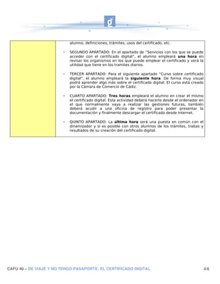 alumno, definiciones, trámites, usos del certificado, etc.

                        -   SEGUNDO APARTADO: En el apartado de “Servicios con los que se puede
                            acceder con el certificado digital”, el alumno empleará una hora en
                            revisar los organismos en los que puede emplear el certificado y verá la
                            utilidad que tiene en los tramites diarios.

                        -   TERCER APARTADO: Para el siguiente apartado “Curso sobre certificado
                            digital”, el alumno empleará la siguiente hora. De forma muy visual
                            podrá aprender algo más sobre el certificado digital. El curso está creado
                            por la Cámara de Comercio de Cádiz.

                        -   CUARTO APARTADO: Tres horas empleará el alumno en crear él mismo
                            el certificado digital. Esta actividad deberá hacerla desde el ordenador en
                            el que normalmente vaya a realizar las gestiones futuras, también
                            deberá acudir a una oficina de registro para poder presentar la
                            documentación y finalmente descargar el certificado desde Internet.

                        -   QUINTO APARTADO: La última hora será una puesta en común con el
                            dinamizador y si es posible con otros alumnos de los trámites, trabas y
                            resultados de su creación del certificado digital.




CAFU 40 – DE VIAJE Y NO TENGO PASAPORTE: EL CERTIFICADO DIGITAL                                           4/6
 