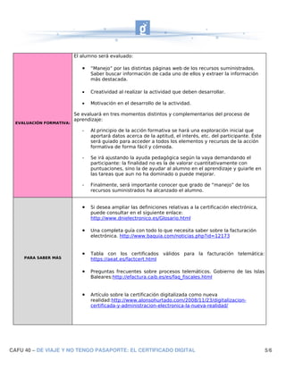 El alumno será evaluado:

                             •   “Manejo” por las distintas páginas web de los recursos suministrados.
                                 Saber buscar información de cada uno de ellos y extraer la información
                                 más destacada.

                             •   Creatividad al realizar la actividad que deben desarrollar.

                             •   Motivación en el desarrollo de la actividad.

                          Se evaluará en tres momentos distintos y complementarios del proceso de
                          aprendizaje:
  EVALUACIÓN FORMATIVA:

                             -   Al principio de la acción formativa se hará una exploración inicial que
                                 aportará datos acerca de la aptitud, el interés, etc. del participante. Éste
                                 será guiado para acceder a todos los elementos y recursos de la acción
                                 formativa de forma fácil y cómoda.

                             -   Se irá ajustando la ayuda pedagógica según la vaya demandando el
                                 participante: la finalidad no es la de valorar cuantitativamente con
                                 puntuaciones, sino la de ayudar al alumno en el aprendizaje y guiarle en
                                 las tareas que aun no ha dominado o puede mejorar.

                             -   Finalmente, será importante conocer que grado de “manejo” de los
                                 recursos suministrados ha alcanzado el alumno.


                             •   Si desea ampliar las definiciones relativas a la certificación electrónica,
                                 puede consultar en el siguiente enlace:
                                 http://www.dnielectronico.es/Glosario.html

                             •   Una completa guía con todo lo que necesita saber sobre la facturación
                                 electrónica. http://www.baquia.com/noticias.php?id=12173


                             •   Tabla con los certificados válidos para la facturación telemática:
     PARA SABER MÁS              https://aeat.es/factcert.html

                             •   Preguntas frecuentes sobre procesos telemáticos. Gobierno de las Islas
                                 Baleares:http://efactura.caib.es/es/faq_fiscales.html


                             •   Artículo sobre la certificación digitalizada como nueva
                                 realidad:http://www.alonsohurtado.com/2008/11/23/digitalizacion-
                                 certificada-y-administracion-electronica-la-nueva-realidad/




CAFU 40 – DE VIAJE Y NO TENGO PASAPORTE: EL CERTIFICADO DIGITAL                                                 5/6
 