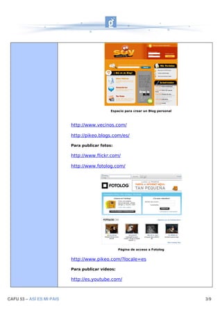 Espacio para crear un Blog personal



                           http://www.vecinos.com/

                           http://pikeo.blogs.com/es/

                           Para publicar fotos:

                           http://www.flickr.com/

                           http://www.fotolog.com/




                                                   Página de acceso a Fotolog


                           http://www.pikeo.com/?locale=es

                           Para publicar vídeos:

                           http://es.youtube.com/



CAFU 53 – ASÍ ES MI PAIS                                                            3/9
 