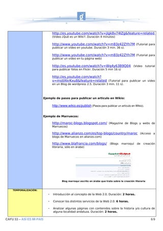 http://es.youtube.com/watch?v=jIgk8v74IZg&feature=related
                               (Video ¿Qué es un Wiki?. Duración 4 minutos)

                               http://www.youtube.com/watch?v=m83z42ZYh7M (Tutorial para
                               publicar un vídeo en youtube. Duración 3 min. 36 s).

                               http://www.youtube.com/watch?v=m83z42ZYh7M (Tutorial para
                               publicar un video en tu página web)

                               http://es.youtube.com/watch?v=Wq4y63B9Q04 (Video tutorial
                               para publicar fotos en Flickr. Duración 5 min 16 s)

                               http://es.youtube.com/watch?
                               v=mstIXkrKxu8&feature=related (Tutorial para publicar un video
                               en un Blog de wordpress 2.5. Duración 3 min. 11 s).




                       Ejemplo de pasos para publicar un articulo en Wikio:

                               http://www.wikio.es/publish (Pasos para publicar un artículo en Wikio).


                       Ejemplo de Marruecos:

                               http://maroc-blogs.blogspot.com/ (Magazine de Blogs y webs de
                               Marruecos)

                               http://www.alianzo.com/es/top-blogs/country/maroc (Acceso a
                               blogs de Marruecos en alianzo.com)

                               http://www.blafrancia.com/blogs/ (Blogs marroquí de creación
                               literaria, sólo en árabe)




                                      Blog marroquí escrito en árabe que trata sobre la creación literaria



    TEMPORALIZACIÓN:
                           -   Introducción al concepto de la Web 2.0. Duración: 2 horas.

                           -   Conocer los distintos servicios de la Web 2.0: 6 horas.

                           -   Analizar algunas páginas con contenidos sobre la historia y/o cultura de
                               alguna localidad andaluza. Duración: 2 horas.

CAFU 53 – ASÍ ES MI PAIS                                                                                     6/9
 