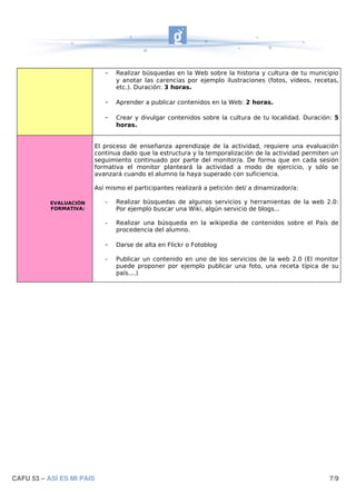 -   Realizar búsquedas en la Web sobre la historia y cultura de tu municipio
                               y anotar las carencias por ejemplo ilustraciones (fotos, vídeos, recetas,
                               etc.). Duración: 3 horas.

                           -   Aprender a publicar contenidos en la Web: 2 horas.

                           -   Crear y divulgar contenidos sobre la cultura de tu localidad. Duración: 5
                               horas.


                        El proceso de enseñanza aprendizaje de la actividad, requiere una evaluación
                        continua dado que la estructura y la temporalización de la actividad permiten un
                        seguimiento continuado por parte del monitor/a. De forma que en cada sesión
                        formativa el monitor planteará la actividad a modo de ejercicio, y sólo se
                        avanzará cuando el alumno la haya superado con suficiencia.

                        Así mismo el participantes realizará a petición del/ a dinamizador/a:

           EVALUACIÓN      -   Realizar búsquedas de algunos servicios y herramientas de la web 2.0:
           FORMATIVA:          Por ejemplo buscar una Wiki, algún servicio de blogs...

                           -   Realizar una búsqueda en la wikipedia de contenidos sobre el País de
                               procedencia del alumno.

                           -   Darse de alta en Flickr o Fotoblog

                           -   Publicar un contenido en uno de los servicios de la web 2.0 (El monitor
                               puede proponer por ejemplo publicar una foto, una receta típica de su
                               país....)




CAFU 53 – ASÍ ES MI PAIS                                                                             7/9
 