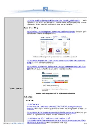 http://es.wikipedia.org/wiki/Fundaci%C3%B3n_Wikimedia             (Este
                            recurso da acceso a la Wikimedia, podría servir de ejemplo para realizar
                            búsquedas de los recursos multimedia que hay en la Web).

                         Para Crear Blog:

                            http://www.crearwebgratis.com/contador-de-visitas/ (Sección para
                            personalizar un blog o Web personal).




                                      Enlace donde se permite personalizar una web o blog personal


                            http://www.blogmundi.com/2006/06/27/plan-antes-de-crear-un-
                            blog/ (Sección con consejos blogs)

                            http://www.20minutos.es/noticia/10929/0/internet/blogs/bitacor
                            as/ (Artículo que analiza los blogs, cómo y donde crearlos)




        PARA SABER MÁS


                                         Artículo sobre blog publicado en el periódico 20 minutos

                         Artículos:

                           En HTML

                            http://www.pc-
                            actual.com/actualidad/noticia/2008/02/13/Sumergete-en-la-
                            Web-20 (Artículo de opinión que invita al lector a sumergirse en la Web 2.0)

                            http://www.maestrosdelweb.com/editorial/queeswiki/ (Artículo que
                            explica el significado de un wiki y cómo participar en él.)

                            http://observatorio.cnice.mec.es/modules.php?
                            op=modload&name=News&file=article&sid=398&mode=threa
CAFU 53 – ASÍ ES MI PAIS    d&order=0&thold=0 (Artículo sobre la web 2.0)      8/9
 