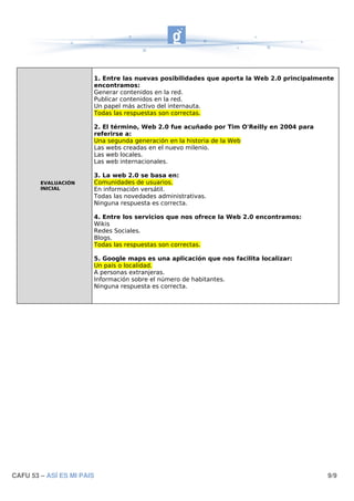 1. Entre las nuevas posibilidades que aporta la Web 2.0 principalmente
                       encontramos:
                       Generar contenidos en la red.
                       Publicar contenidos en la red.
                       Un papel más activo del internauta.
                       Todas las respuestas son correctas.

                       2. El término, Web 2.0 fue acuñado por Tim O'Reilly en 2004 para
                       referirse a:
                       Una segunda generación en la historia de la Web
                       Las webs creadas en el nuevo milenio.
                       Las web locales.
                       Las web internacionales.

                       3. La web 2.0 se basa en:
        EVALUACIÓN     Comunidades de usuarios.
        INICIAL        En información versátil.
                       Todas las novedades administrativas.
                       Ninguna respuesta es correcta.

                       4. Entre los servicios que nos ofrece la Web 2.0 encontramos:
                       Wikis
                       Redes Sociales.
                       Blogs.
                       Todas las respuestas son correctas.

                       5. Google maps es una aplicación que nos facilita localizar:
                       Un país o localidad.
                       A personas extranjeras.
                       Información sobre el número de habitantes.
                       Ninguna respuesta es correcta.




CAFU 53 – ASÍ ES MI PAIS                                                                   9/9
 