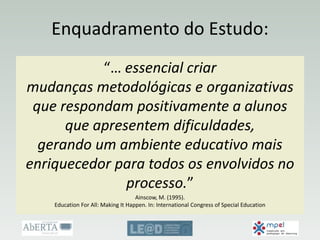 Enquadramento do Estudo:
“… essencial criar
mudanças metodológicas e organizativas
que respondam positivamente a alunos
que apresentem dificuldades,
gerando um ambiente educativo mais
enriquecedor para todos os envolvidos no
processo.”
Ainscow, M. (1995).
Education For All: Making It Happen. In: International Congress of Special Education
 