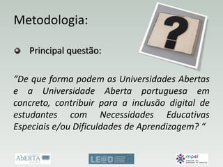 Metodologia:
Principal questão:
“De que forma podem as Universidades Abertas
e a Universidade Aberta portuguesa em
concreto, contribuir para a inclusão digital de
estudantes com Necessidades Educativas
Especiais e/ou Dificuldades de Aprendizagem? “
 