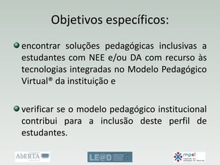 Objetivos específicos:
encontrar soluções pedagógicas inclusivas a
estudantes com NEE e/ou DA com recurso às
tecnologias integradas no Modelo Pedagógico
Virtual® da instituição e
verificar se o modelo pedagógico institucional
contribui para a inclusão deste perfil de
estudantes.
 