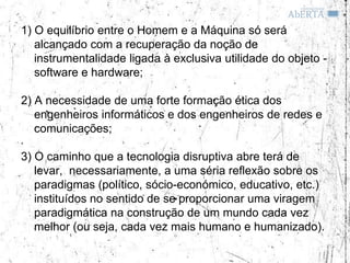 1) O equilíbrio entre o Homem e a Máquina só será
   alcançado com a recuperação da noção de
   instrumentalidade ligada à exclusiva utilidade do objeto -
   software e hardware;

2) A necessidade de uma forte formação ética dos
   engenheiros informáticos e dos engenheiros de redes e
   comunicações;

3) O caminho que a tecnologia disruptiva abre terá de
   levar, necessariamente, a uma séria reflexão sobre os
   paradigmas (político, sócio-económico, educativo, etc.)
   instituídos no sentido de se proporcionar uma viragem
   paradigmática na construção de um mundo cada vez
   melhor (ou seja, cada vez mais humano e humanizado).
 