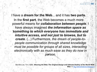 I have a dream for the Web... and it has two parts.
   In the first part, the Web becomes a much more
 powerful means for collaboration between people. I
    have always imagined the information space as
  something to which everyone has immediate and
    intuitive access, and not just to browse, but to
    create. (...) Furthermore, the dream of people-to-
    people communication through shared knowledge
    must be possible for groups of all sizes, interacting
   electronically with as much ease as they do now in
                           person.


   Berners-Lee, Tim (1998) Weaving the Web: The Original Design and Ultimate Destiny of the World Wide
                                                                   Web. In http://semanticabyss.blogspot.pt
 
