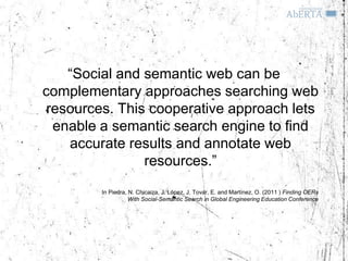 “Social and semantic web can be
complementary approaches searching web
resources. This cooperative approach lets
 enable a semantic search engine to find
   accurate results and annotate web
               resources.”
        In Piedra, N. Chicaiza, J. López, J. Tovar, E. and Martínez, O. (2011 ) Finding OERs
                   With Social-Semantic Search in Global Engineering Education Conference
 