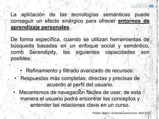 La aplicación de las tecnologías semánticas puede
conseguir un efecto sinérgico para ofrecer entornos de
aprendizaje personales.

De forma específica, cuando se utilizan herramientas de
búsqueda basadas en un enfoque social y semántico,
como Serendipity, las siguientes capacidades son
posibles:

    • Refinamiento y filtrado avanzado de recursos.
  • Respuestas más completas, directas y precisas de
              acuerdo al perfil del usuario.
 • Mecanismos de navegación fáciles de usar; de esta
    manera el usuario podrá encontrar los conceptos y
       entender las relaciones clave en un curso.
                                 Piedra, Nelson. Entrevista assíncrona. Abril 2013
 