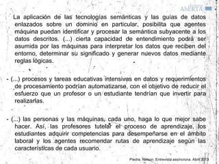 La aplicación de las tecnologías semánticas y las guías de datos
  enlazados sobre un dominio en particular, posibilita que agentes
  máquina puedan identificar y procesar la semántica subyacente a los
  datos descritos. (...) cierta capacidad de entendimiento podrá ser
  asumida por las máquinas para interpretar los datos que reciben del
  entorno, determinar su significado y generar nuevos datos mediante
  reglas lógicas.

- (...) procesos y tareas educativas intensivas en datos y requerimientos
    de procesamiento podrían automatizarse, con el objetivo de reducir el
    esfuerzo que un profesor o un estudiante tendrían que invertir para
    realizarlas.

- (...) las personas y las máquinas, cada uno, haga lo que mejor sabe
    hacer. Así, las profesores tutelar el proceso de aprendizaje, los
    estudiantes adquirir competencias para desempeñarse en el ámbito
    laboral y los agentes recomendar rutas de aprendizaje según las
    características de cada usuario.
                                             Piedra, Nelson. Entrevista assíncrona. Abril 2013
 