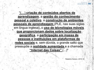 "(…) criação de conteúdos abertos de
   aprendizagem, a gestão do conhecimento
pessoal e coletivo, a construção de ambientes
pessoais de aprendizagem (PLE, nas suas siglas
em língua inglesa), o uso de tecnologias móveis
  que proporcionam dados sobre localização
    geográfica, a participação em massa de
   pessoas e instituições em plataformas de
 redes sociais e, sem dúvida, o grande salto que
 pressupõe a realidade aumentada e a chamada
           “Internet das Coisas” (...)"

                                   Relatório Horizon. 2010: 31
 