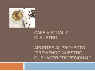 CAFÉ VIRTUAL Y
CLAUSTRO:
APORTES AL PROYECTO
“PREVIENDO NUESTRO
QUEHACER PROFESIONAL”
.
 