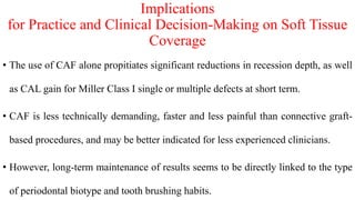 Implications
for Practice and Clinical Decision-Making on Soft Tissue
Coverage
• The use of CAF alone propitiates significant reductions in recession depth, as well
as CAL gain for Miller Class I single or multiple defects at short term.
• CAF is less technically demanding, faster and less painful than connective graft-
based procedures, and may be better indicated for less experienced clinicians.
• However, long-term maintenance of results seems to be directly linked to the type
of periodontal biotype and tooth brushing habits.
 