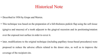 Historical Note
• Described in 1956 by Grupe and Warren.
• This technique was based on the preparation of a full-thickness pedicle flap using the soft tissue
(gingiva and mucosa) of a tooth adjacent to the gingival recession and its positioning/rotation
over the exposed root surface in order to cover it.
• later, modifications to the original technique (including papillary tissue-based procedures) were
proposed to reduce the adverse effects related to the donor sites, as well as to improve the
coverage of the recipient site.
 